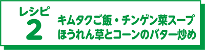 レシピ2 キムタクご飯・チンゲン菜スープ・ほうれん草とコーンのバター炒め