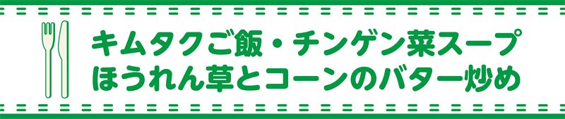 キムタクご飯・チンゲン菜スープ・ほうれん草とコーンのバター炒め